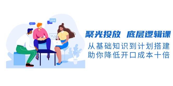 （13844期）聚光投放 底层逻辑课，从基础知识到计划搭建，助你降低开口成本十倍-云库资源