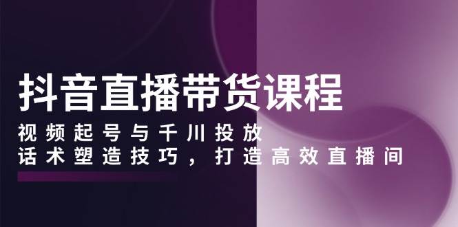 （13848期）抖音直播带货课程，视频起号与千川投放，话术塑造技巧，打造高效直播间-云库资源