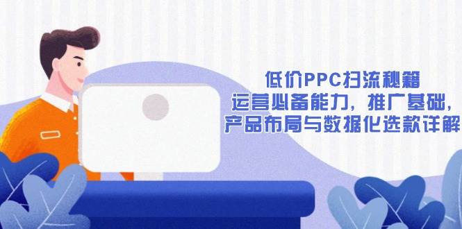 （13879期）低价PPC扫流秘籍：运营必备能力, 推广基础, 产品布局与数据化选款详解-云库资源