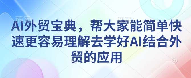 AI外贸宝典，帮大家能简单快速更容易理解去学好AI结合外贸的应用-云库资源