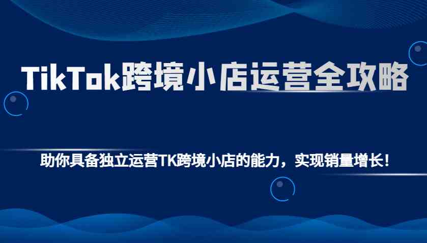 TikTok跨境小店运营全攻略：助你具备独立运营TK跨境小店的能力，实现销量增长！-云库资源