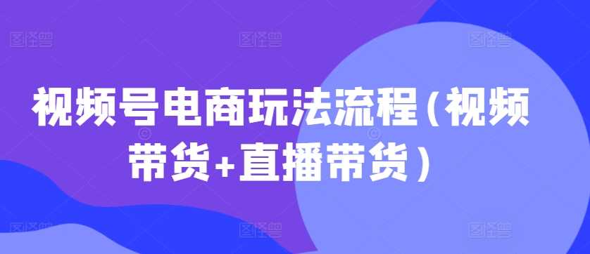 视频号电商玩法流程，视频带货+直播带货【更新2025年1月】-云库资源