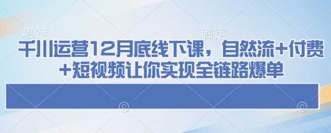 千川运营12月底线下课，自然流+付费+短视频让你实现全链路爆单-云库资源