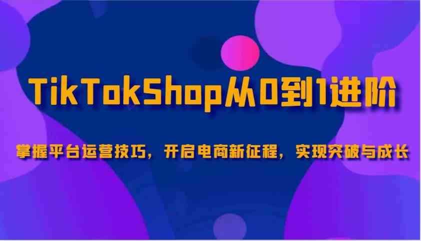 TikTokShop从0到1进阶，掌握平台运营技巧，开启电商新征程，实现突破与成长-云库资源