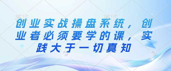 创业实战操盘系统，创业者必须要学的课，实践大于一切真知-云库资源