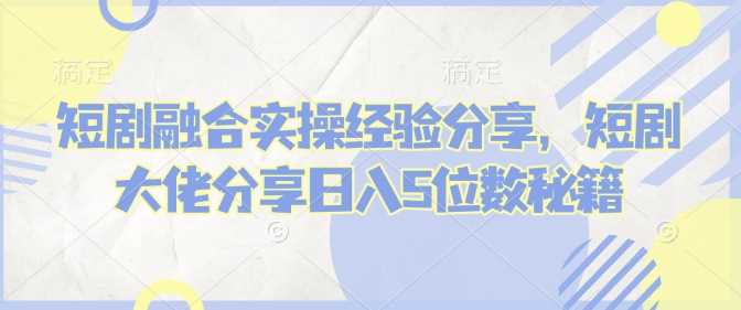 短剧融合实操经验分享，短剧大佬分享日入5位数秘籍-云库资源