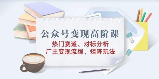 （14177期）公众号变现高阶课：热门赛道、对标分析、广告主变现流程、矩阵玩法-云库资源