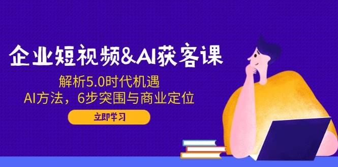 企业短视频&AI获客课：解析5.0时代机遇，AI方法，6步突围与商业定位-云库资源