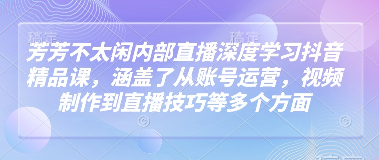 芳芳不太闲内部直播深度学习抖音精品课，涵盖了从账号运营，视频制作到直播技巧等多个方面-云库资源