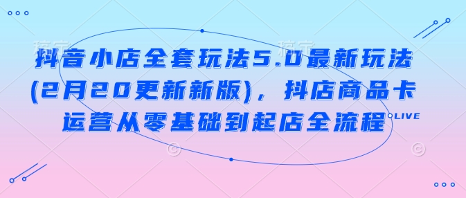 抖音小店全套玩法5.0最新玩法(2月20更新新版)，抖店商品卡运营从零基础到起店全流程-云库资源