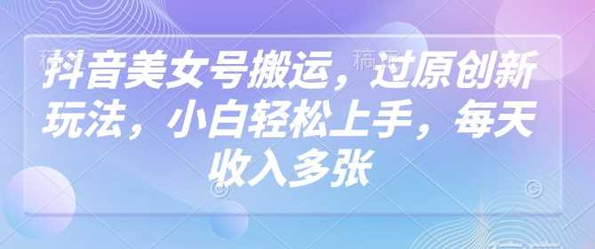 抖音美女号搬运，过原创新玩法，小白轻松上手，每天收入多张-云库资源