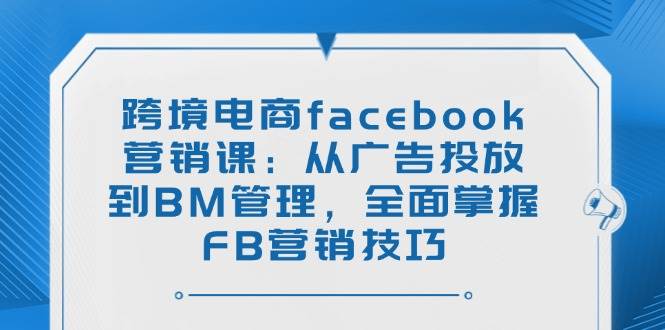 （14314期）跨境电商facebook营销课：从广告投放到BM管理，全面掌握FB营销技巧-云库资源