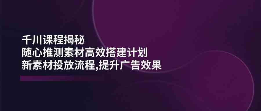 千川课程揭秘：随心推测素材高效搭建计划,新素材投放流程,提升广告效果-云库资源