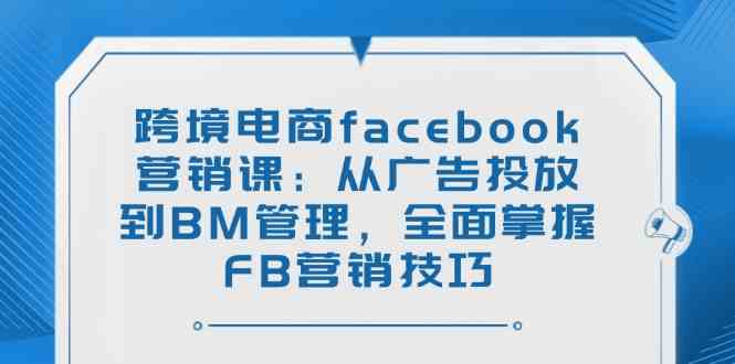 跨境电商facebook营销课：从广告投放到BM管理，全面掌握FB营销技巧-云库资源