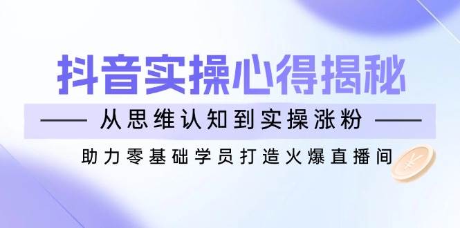 （14344期）抖音实战心得揭秘，从思维认知到实操涨粉，助力零基础学员打造火爆直播间-云库资源