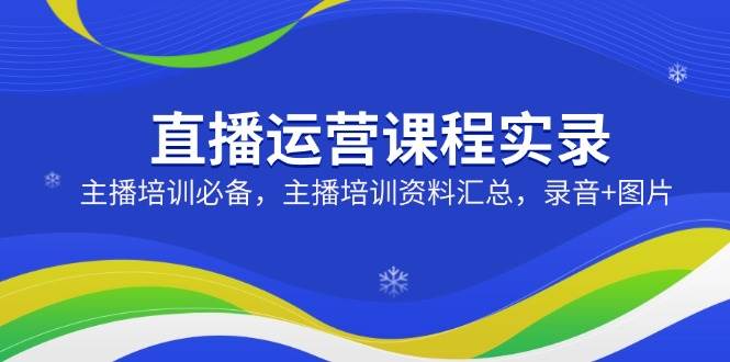 直播运营课程实录：主播培训必备，主播培训资料汇总，录音+图片-云库资源
