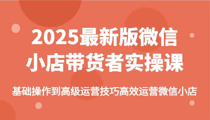 2025最新版微信小店带货者实操课，基础操作到高级运营技巧高效运营微信小店-云库资源