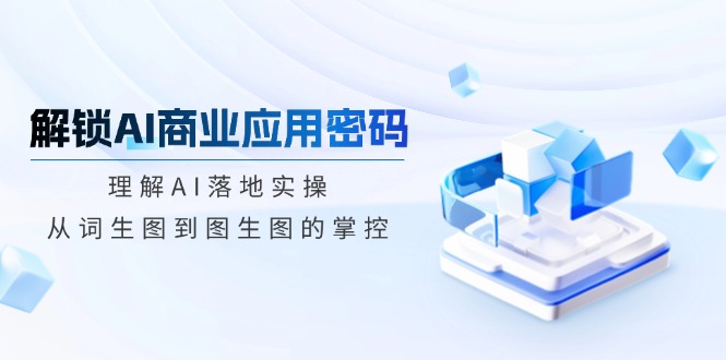 （14439期）解锁AI商业应用密码：理解AI落地实操，从词生图到图生图的掌控-云库资源