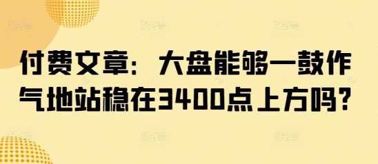 付费文章：大盘能够一鼓作气地站稳在3400点上方吗?-云库资源
