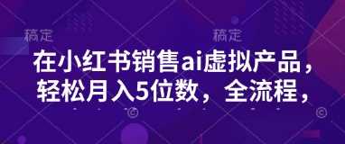 小红书销售ai虚拟产品，轻松月入5位数，全流程，超细节变现过程，完全无卡点-云库资源