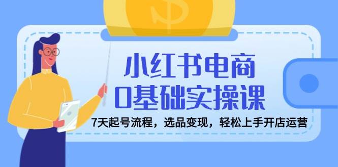 小红书电商0基础实操课，7天起号流程，选品变现，轻松上手开店运营-云库资源