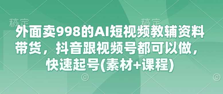 外面卖998的AI短视频教辅资料带货，抖音跟视频号都可以做，快速起号(素材+课程)-云库资源
