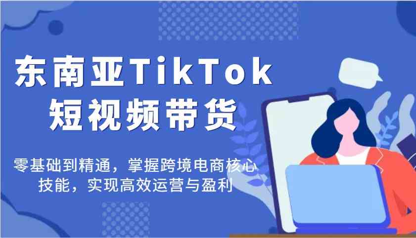 东南亚TikTok短视频带货，零基础到精通，掌握跨境电商核心技能，实现高效运营与盈利-云库资源