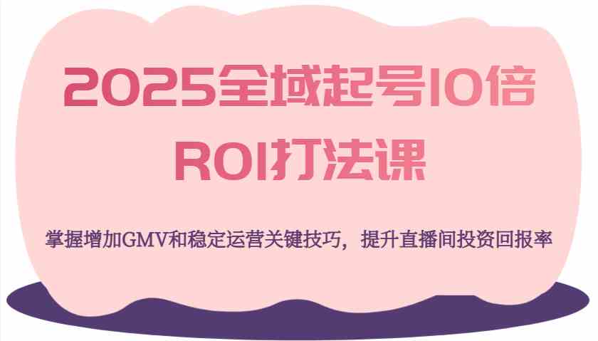 2025全域起号10倍ROI打法课，掌握增加GMV和稳定运营关键技巧，提升直播间投资回报率-云库资源