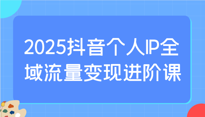 2025抖音个人IP全域流量变现进阶课：选爆品、抖音付费投流、千川投流实操及优化等-云库资源