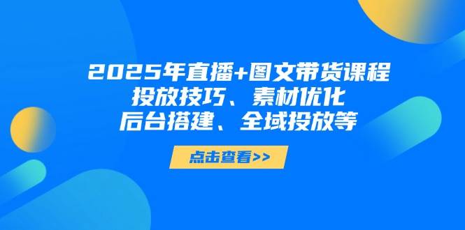 2025年短视频图文带货+直播带货：投放技巧、素材优化、后台搭建、全域投放等-云库资源
