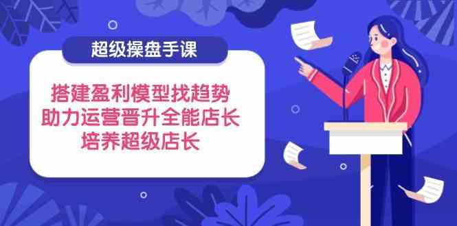 超级操盘手课，搭建盈利模型找趋势，助力运营晋升全能店长，培养超级店长-云库资源