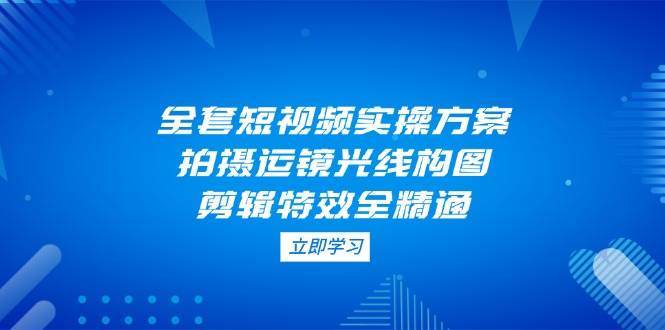 全套短视频实操方案，拍摄运镜光线构图，剪辑特效全精通-云库资源