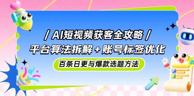AI短视频获客全攻略：平台算法拆解+账号标签优化，百条日更与爆款选题方法-云库资源