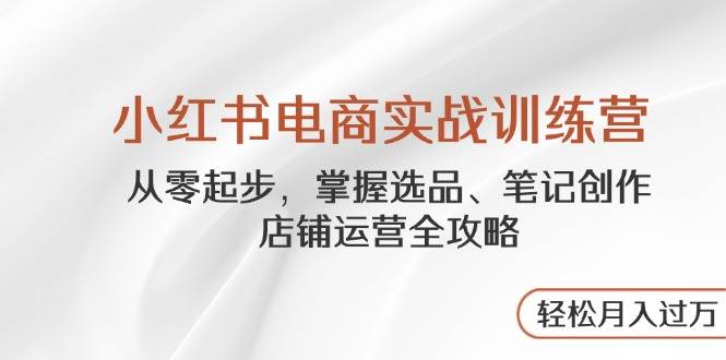 （14556期）小红书电商实战训练营，从零起步，掌握选品、笔记创作、店铺运营全攻略…-云库资源
