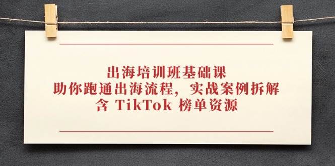（14555期）出海培训班基础课，助你跑通出海流程，实战案例拆解，含 TikTok 榜单资源-云库资源