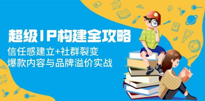 （14747期）超级IP构建全攻略：信任感建立+社群裂变，爆款内容与品牌溢价实战-云库资源