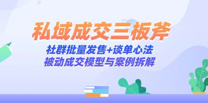 （14762期）私域成交三板斧：社群批量发售+谈单心法，被动成交模型与案例拆解-云库资源
