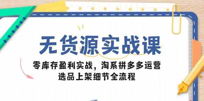 无货源实战课：零库存盈利实战，淘系拼多多运营，选品上架细节全流程-云库资源
