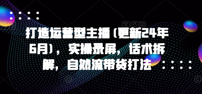 打造运营型主播(更新25年5月)，实操录屏，话术拆解，自然流带货打法-云库资源